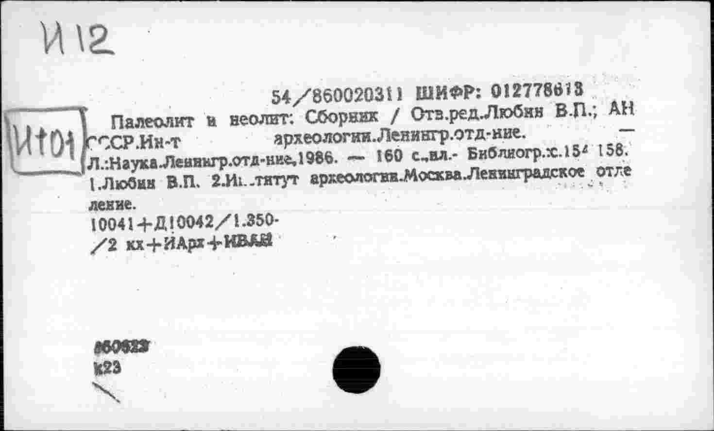 ﻿И12.
54/860020311 ШИФР: 012778613
Палеолит и неолит: Сборник / 0тз.ред.Любнн В-П.; АН г<~ср Ин-т	археологии. Ленингр.отд-ние.
Л.:НаукаЛеиннгр.отд-ние,1986. - 160 с,вл- Библиогр.х.15* 158. I .Любин В.П. 2.И1..тятут археопопт.Москва Ленинградское от ле
левие.
10041+Д10042/1-350-
/2 кх+ИАрх+ИВАЙ
мот
U23